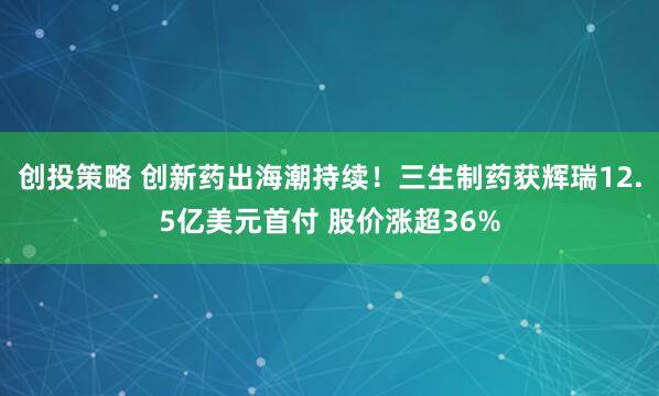 创投策略 创新药出海潮持续！三生制药获辉瑞12.5亿美元首付 股价涨超36%