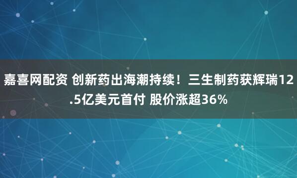 嘉喜网配资 创新药出海潮持续！三生制药获辉瑞12.5亿美元首付 股价涨超36%