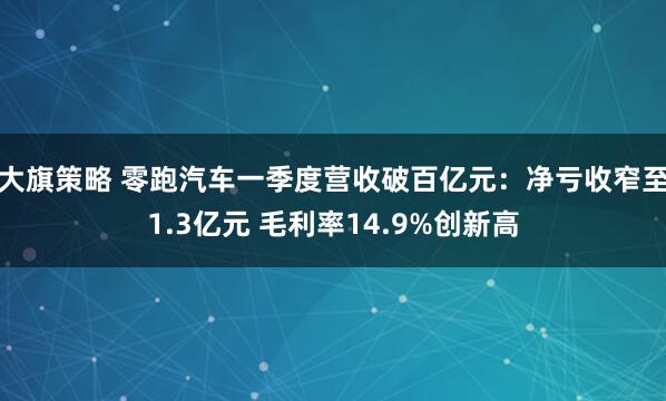 大旗策略 零跑汽车一季度营收破百亿元：净亏收窄至1.3亿元 毛利率14.9%创新高