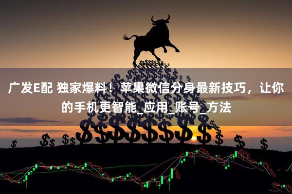 广发E配 独家爆料！苹果微信分身最新技巧，让你的手机更智能_应用_账号_方法