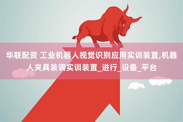华联配资 工业机器人视觉识别应用实训装置,机器人夹具装调实训装置_进行_设备_平台