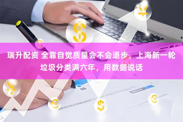 瑞升配资 全靠自觉质量会不会退步，上海新一轮垃圾分类满六年，用数据说话
