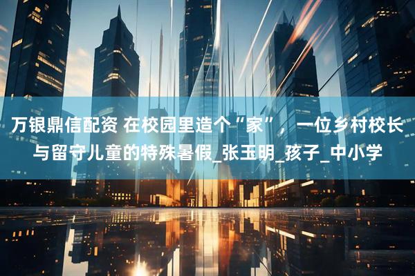 万银鼎信配资 在校园里造个“家”，一位乡村校长与留守儿童的特殊暑假_张玉明_孩子_中小学