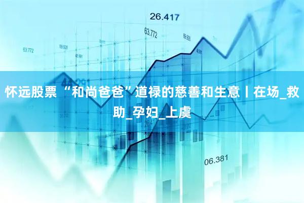 怀远股票 “和尚爸爸”道禄的慈善和生意丨在场_救助_孕妇_上虞