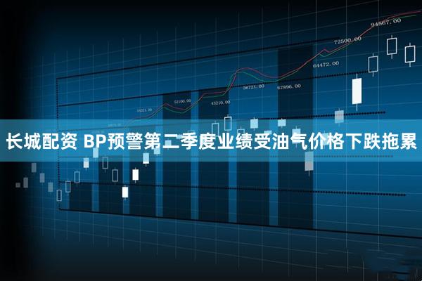 长城配资 BP预警第二季度业绩受油气价格下跌拖累