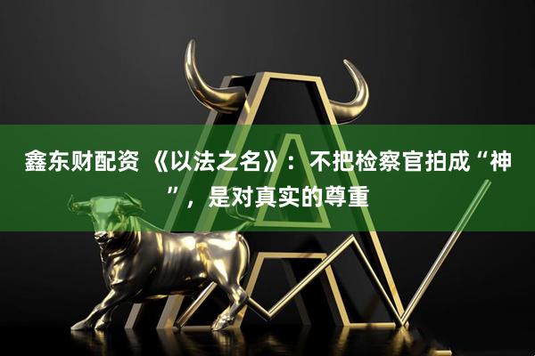 鑫东财配资 《以法之名》：不把检察官拍成“神”，是对真实的尊重