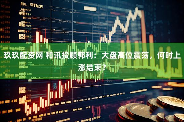 玖玖配资网 和讯投顾郭利：大盘高位震荡，何时上涨结束？