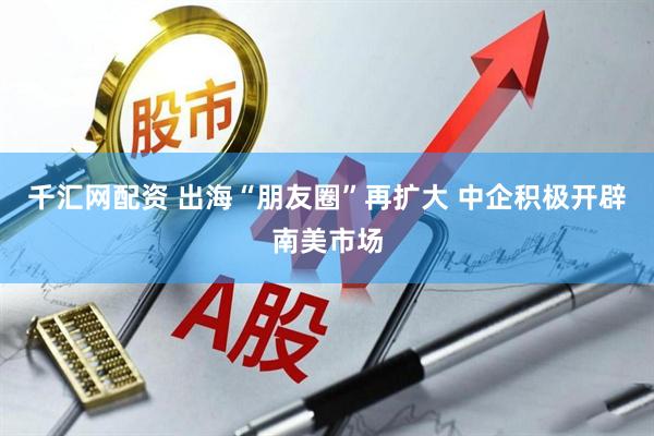 千汇网配资 出海“朋友圈”再扩大 中企积极开辟南美市场