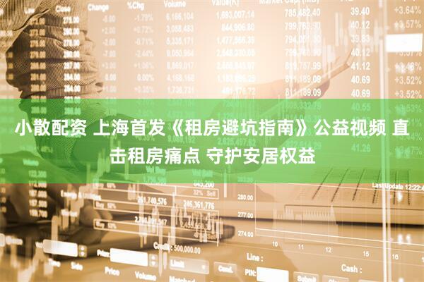 小散配资 上海首发《租房避坑指南》公益视频 直击租房痛点 守护安居权益