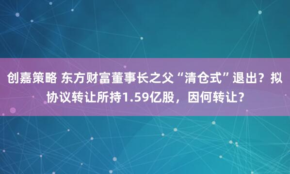 创嘉策略 东方财富董事长之父“清仓式”退出？拟协议转让所持1.59亿股，因何转让？