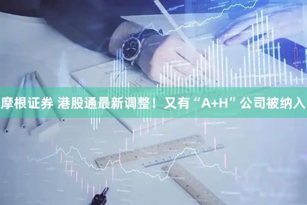 摩根证券 港股通最新调整！又有“A+H”公司被纳入