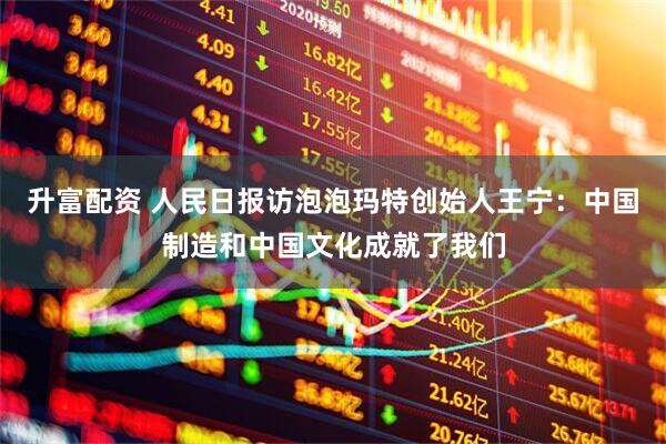 升富配资 人民日报访泡泡玛特创始人王宁：中国制造和中国文化成就了我们