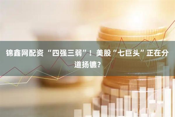 锦鑫网配资 “四强三弱”！美股“七巨头”正在分道扬镳？