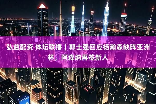 弘益配资 体坛联播｜郭士强回应杨瀚森缺阵亚洲杯，阿森纳再签新人