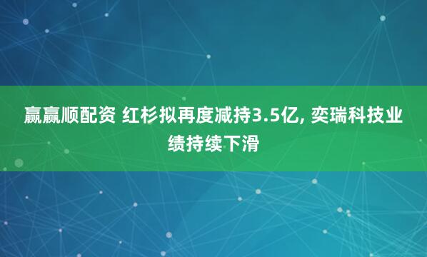赢赢顺配资 红杉拟再度减持3.5亿, 奕瑞科技业绩持续下滑
