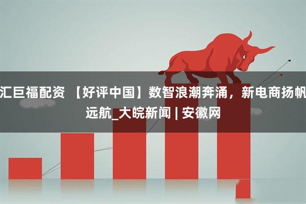 汇巨福配资 【好评中国】数智浪潮奔涌，新电商扬帆远航_大皖新闻 | 安徽网