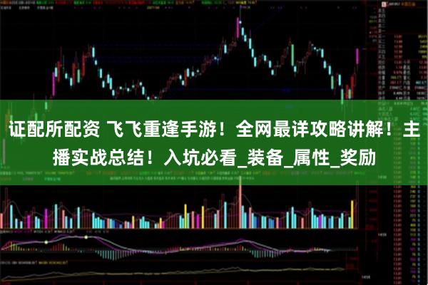 证配所配资 飞飞重逢手游！全网最详攻略讲解！主播实战总结！入坑必看_装备_属性_奖励