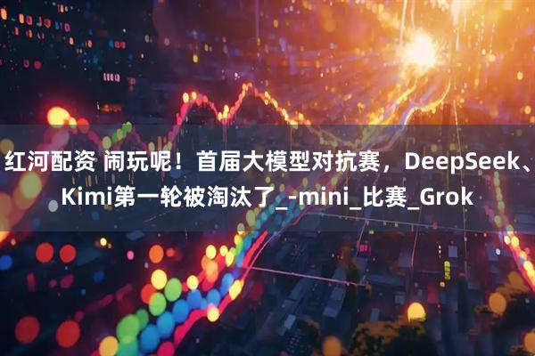 红河配资 闹玩呢！首届大模型对抗赛，DeepSeek、Kimi第一轮被淘汰了_-mini_比赛_Grok