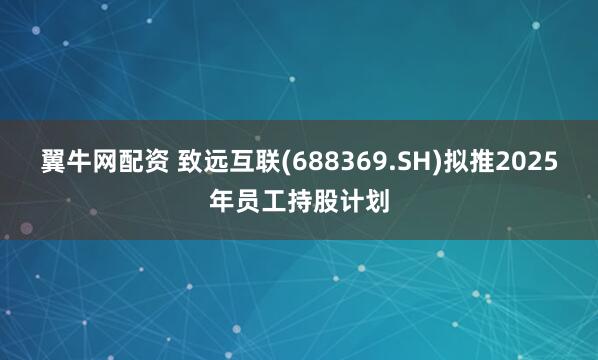 翼牛网配资 致远互联(688369.SH)拟推2025年员工持股计划