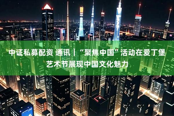 中证私募配资 通讯｜“聚焦中国”活动在爱丁堡艺术节展现中国文化魅力