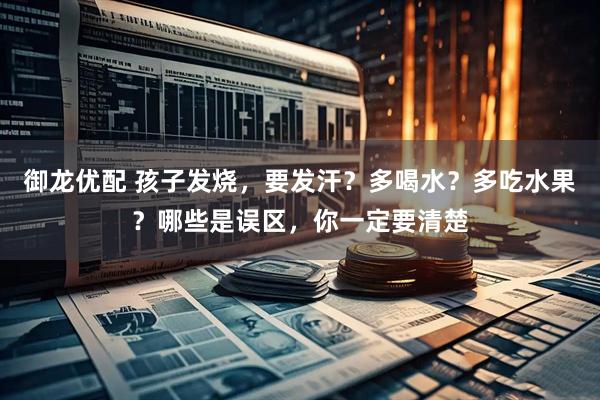 御龙优配 孩子发烧，要发汗？多喝水？多吃水果？哪些是误区，你一定要清楚