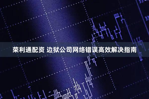 荣利通配资 边狱公司网络错误高效解决指南