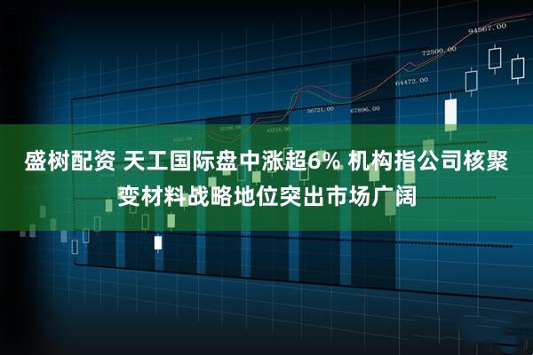 盛树配资 天工国际盘中涨超6% 机构指公司核聚变材料战略地位突出市场广阔