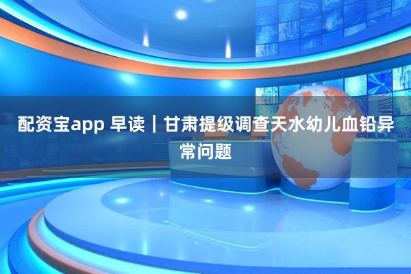 配资宝app 早读｜甘肃提级调查天水幼儿血铅异常问题