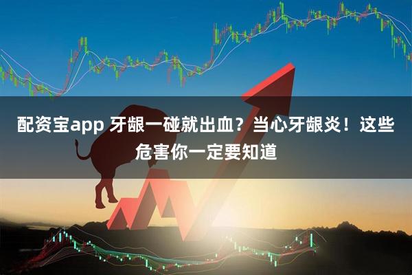 配资宝app 牙龈一碰就出血?当心牙龈炎!这些危害你一定要知道