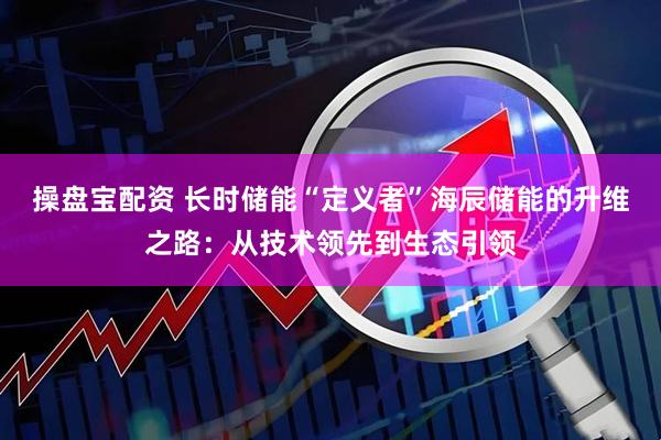 操盘宝配资 长时储能“定义者”海辰储能的升维之路：从技术领先到生态引领