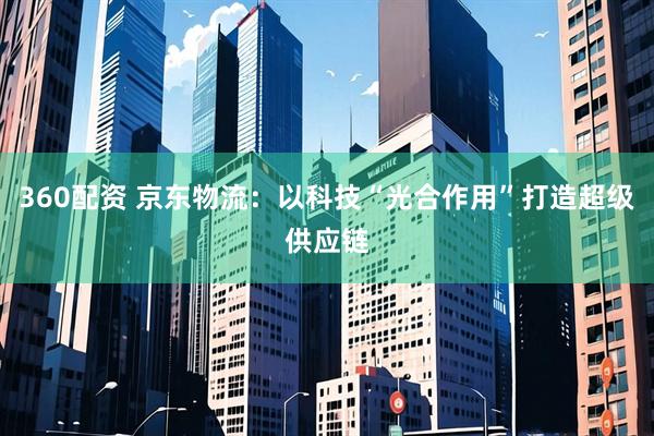 360配资 京东物流:以科技“光合作用”打造超级供应链