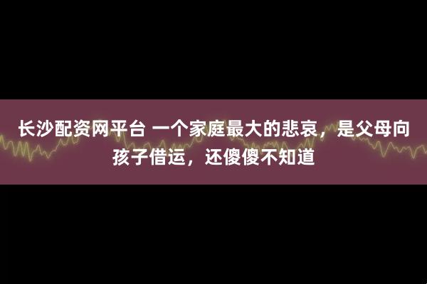 长沙配资网平台 一个家庭最大的悲哀,是父母向孩子借运,还傻傻不知道