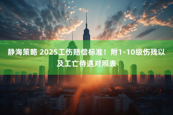 静海策略 2025工伤赔偿标准！附1-10级伤残以及工亡待遇对照表