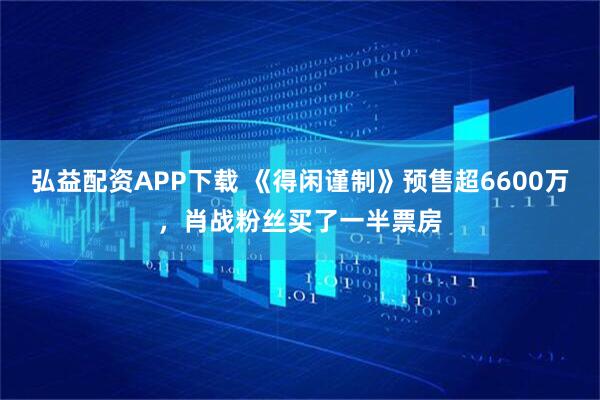 弘益配资APP下载 《得闲谨制》预售超6600万，肖战粉丝买了一半票房