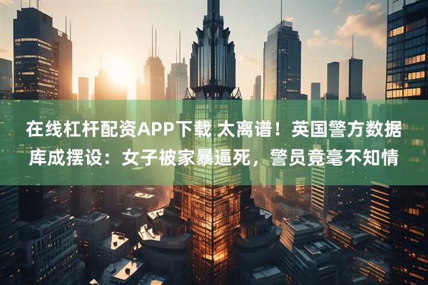 在线杠杆配资APP下载 太离谱！英国警方数据库成摆设：女子被家暴逼死，警员竟毫不知情