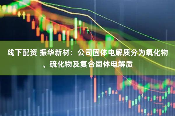 线下配资 振华新材：公司固体电解质分为氧化物、硫化物及复合固体电解质