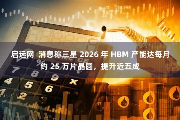 启远网 消息称三星 2026 年 HBM 产能达每月约 25 万片晶圆,提升近五成