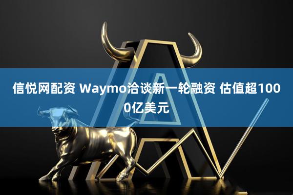 信悦网配资 Waymo洽谈新一轮融资 估值超1000亿美元