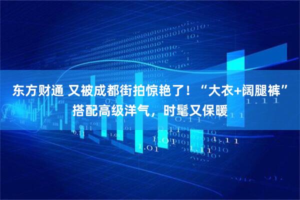 东方财通 又被成都街拍惊艳了！“大衣+阔腿裤”搭配高级洋气，时髦又保暖