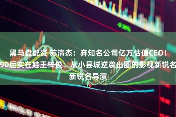 黑马盘配资 苏清杰：弃知名公司亿万估值CEO！河南90后实在娃王梓俊：从小县城逆袭出圈的影视新锐名导演