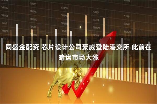 同盛金配资 芯片设计公司豪威登陆港交所 此前在暗盘市场大涨