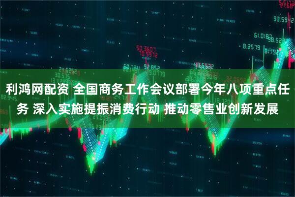 利鸿网配资 全国商务工作会议部署今年八项重点任务 深入实施提振消费行动 推动零售业创新发展