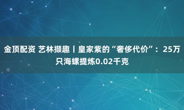 金顶配资 艺林撷趣丨皇家紫的“奢侈代价”：25万只海螺提炼0.02千克