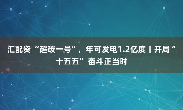 汇配资 “超碳一号”，年可发电1.2亿度丨开局“十五五” 奋斗正当时