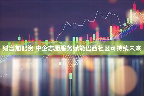 财富加配资 中企志愿服务赋能巴西社区可持续未来