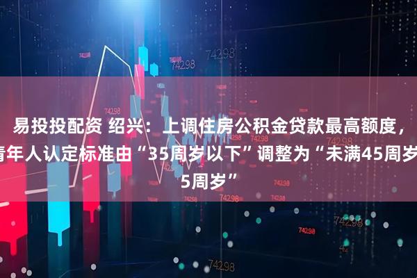 易投投配资 绍兴：上调住房公积金贷款最高额度，青年人认定标准由“35周岁以下”调整为“未满45周岁”