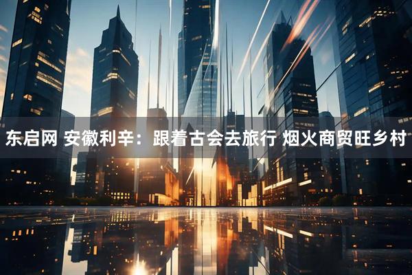 东启网 安徽利辛：跟着古会去旅行 烟火商贸旺乡村