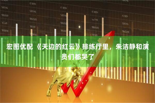 宏图优配 《天边的红云》排练厅里，朱洁静和演员们都哭了