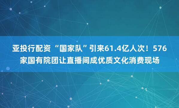 亚投行配资 “国家队”引来61.4亿人次！576家国有院团让直播间成优质文化消费现场